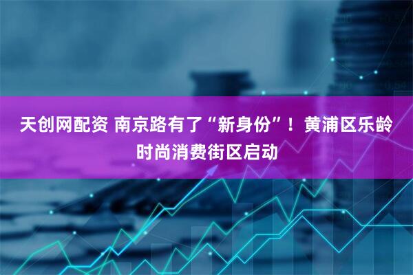 天创网配资 南京路有了“新身份”！黄浦区乐龄时尚消费街区启动