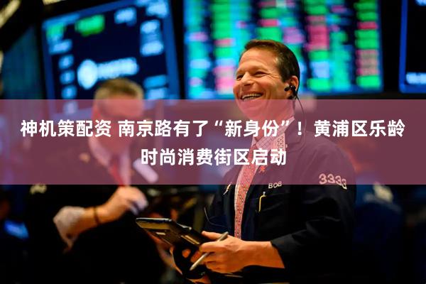 神机策配资 南京路有了“新身份”！黄浦区乐龄时尚消费街区启动
