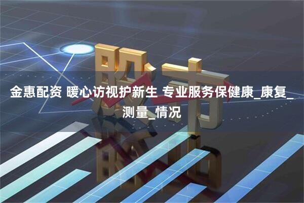 金惠配资 暖心访视护新生 专业服务保健康_康复_测量_情况