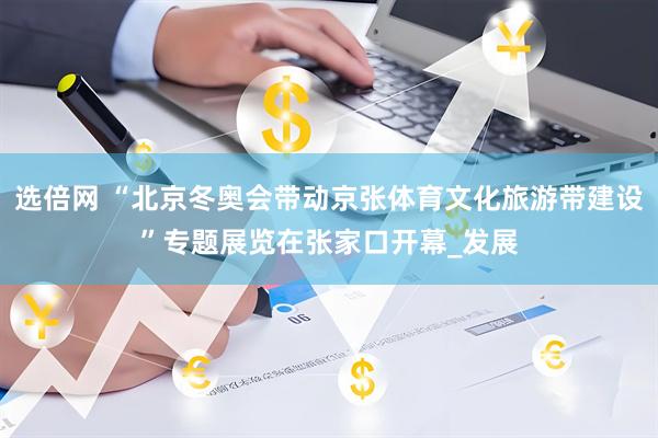 选倍网 “北京冬奥会带动京张体育文化旅游带建设”专题展览在张家口开幕_发展