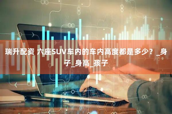 瑞升配资 六座SUV车内的车内高度都是多少？_身子_身高_孩子