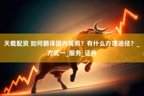天载配资 如何翻译国内驾照？有什么办理途径？_方式一_服务_证件