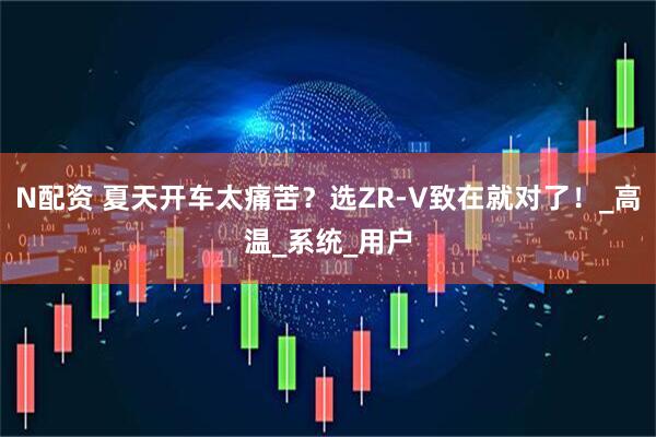 N配资 夏天开车太痛苦？选ZR-V致在就对了！_高温_系统_用户