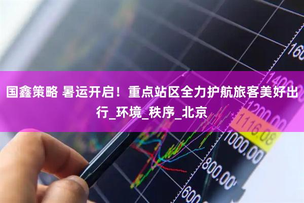 国鑫策略 暑运开启！重点站区全力护航旅客美好出行_环境_秩序_北京