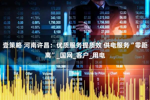 壹策略 河南许昌：优质服务提质效 供电服务“零距离”_国网_客户_用电