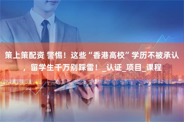 策上策配资 警惕！这些“香港高校”学历不被承认，留学生千万别踩雷！_认证_项目_课程