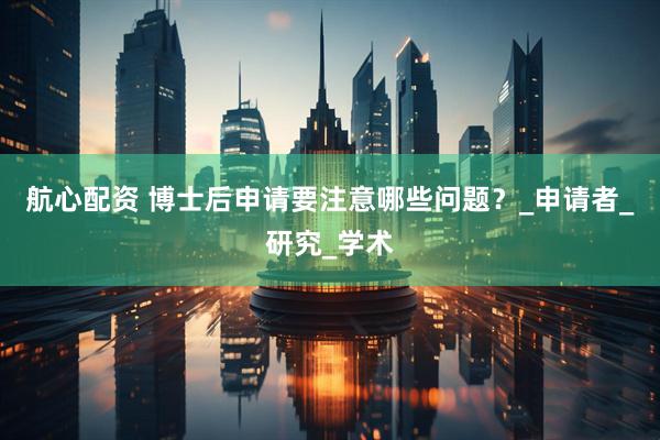 航心配资 博士后申请要注意哪些问题？_申请者_研究_学术