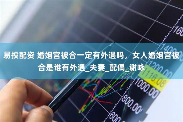 易投配资 婚姻宫被合一定有外遇吗，女人婚姻宫被合是谁有外遇_夫妻_配偶_谢咏