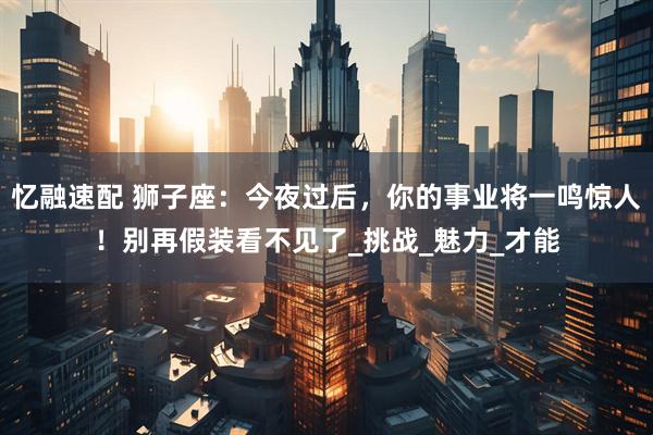 忆融速配 狮子座：今夜过后，你的事业将一鸣惊人！别再假装看不见了_挑战_魅力_才能