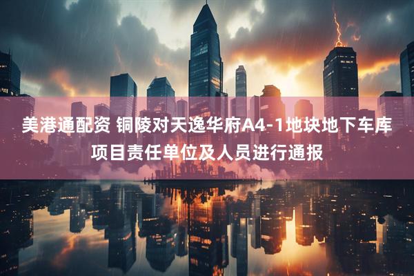 美港通配资 铜陵对天逸华府A4-1地块地下车库项目责任单位及人员进行通报