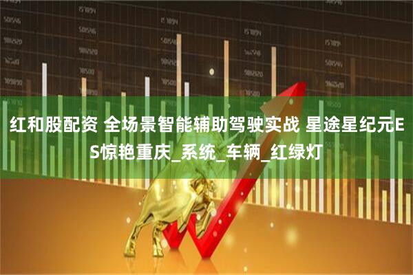 红和股配资 全场景智能辅助驾驶实战 星途星纪元ES惊艳重庆_系统_车辆_红绿灯