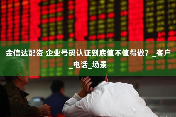 金信达配资 企业号码认证到底值不值得做？_客户_电话_场景