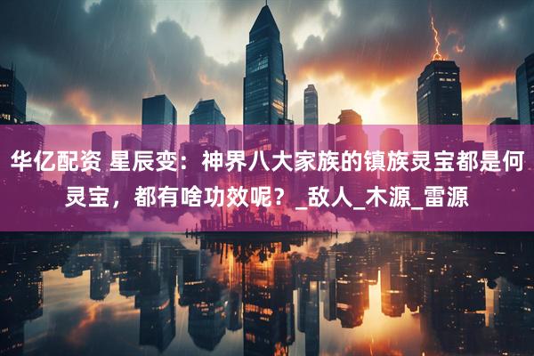 华亿配资 星辰变：神界八大家族的镇族灵宝都是何灵宝，都有啥功效呢？_敌人_木源_雷源