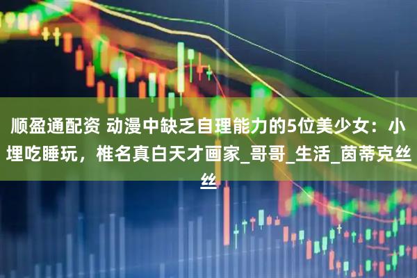 顺盈通配资 动漫中缺乏自理能力的5位美少女：小埋吃睡玩，椎名真白天才画家_哥哥_生活_茵蒂克丝
