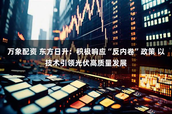 万象配资 东方日升：积极响应“反内卷”政策 以技术引领光伏高质量发展