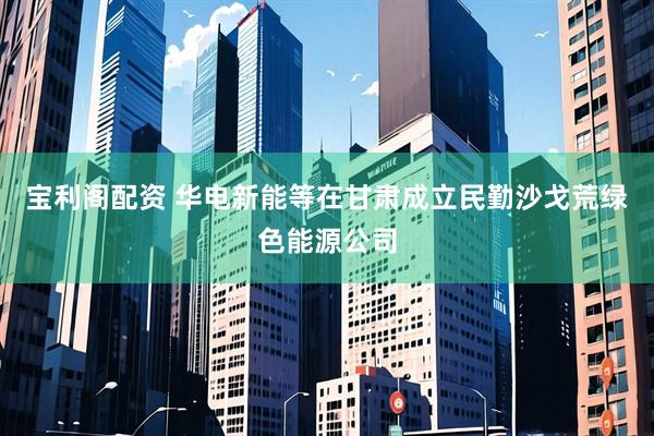 宝利阁配资 华电新能等在甘肃成立民勤沙戈荒绿色能源公司
