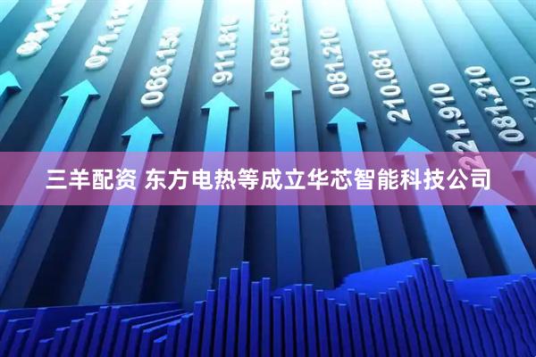 三羊配资 东方电热等成立华芯智能科技公司
