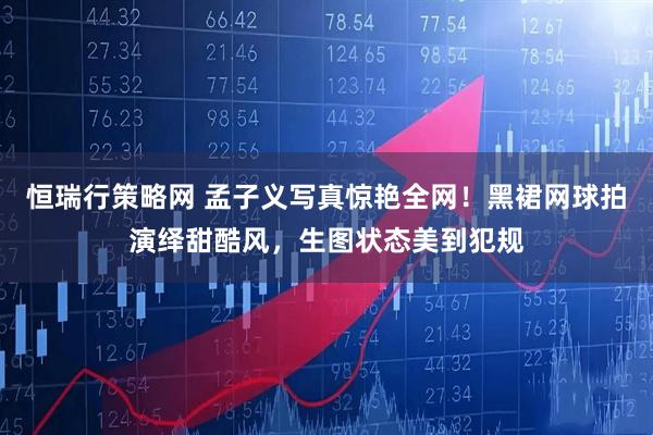 恒瑞行策略网 孟子义写真惊艳全网！黑裙网球拍演绎甜酷风，生图状态美到犯规