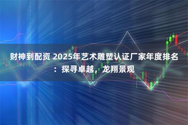 财神到配资 2025年艺术雕塑认证厂家年度排名:探寻卓越,龙翔景观