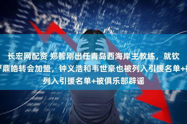 长宏网配资 郑智刚出任青岛西海岸主教练，就钦点杨立瑜和严鼎皓转会加盟，钟义浩和韦世豪也被列入引援名单+被俱乐部辟谣