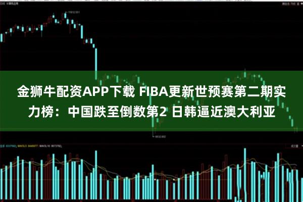 金狮牛配资APP下载 FIBA更新世预赛第二期实力榜：中国跌至倒数第2 日韩逼近澳大利亚