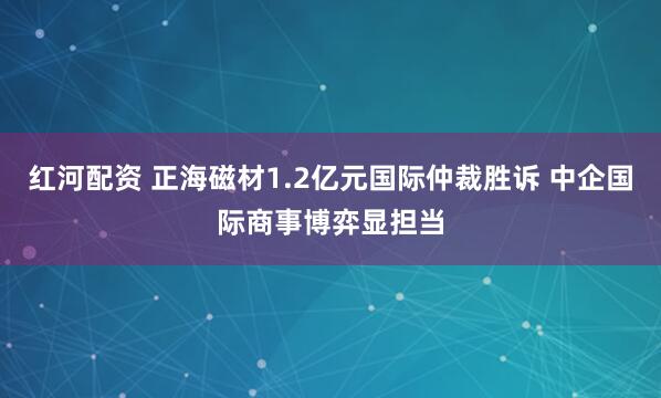 红河配资 正海磁材1.2亿元国际仲裁胜诉 中企国际商事博弈显担当