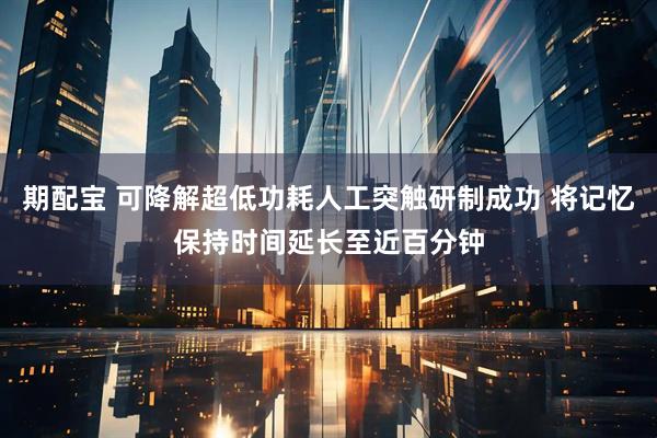 期配宝 可降解超低功耗人工突触研制成功 将记忆保持时间延长至近百分钟