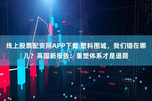 线上股票配资网APP下载 塑料围城，我们错在哪儿？英国新报告：重塑体系才是退路