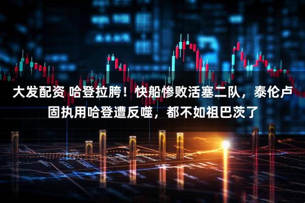 大发配资 哈登拉胯！快船惨败活塞二队，泰伦卢固执用哈登遭反噬，都不如祖巴茨了