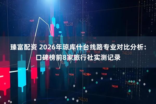 臻富配资 2026年琼库什台线路专业对比分析：口碑榜前8家旅行社实测记录